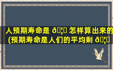 人预期寿命是 🦋 怎样算出来的(预期寿命是人们的平均剩 🦈 余寿命吗)